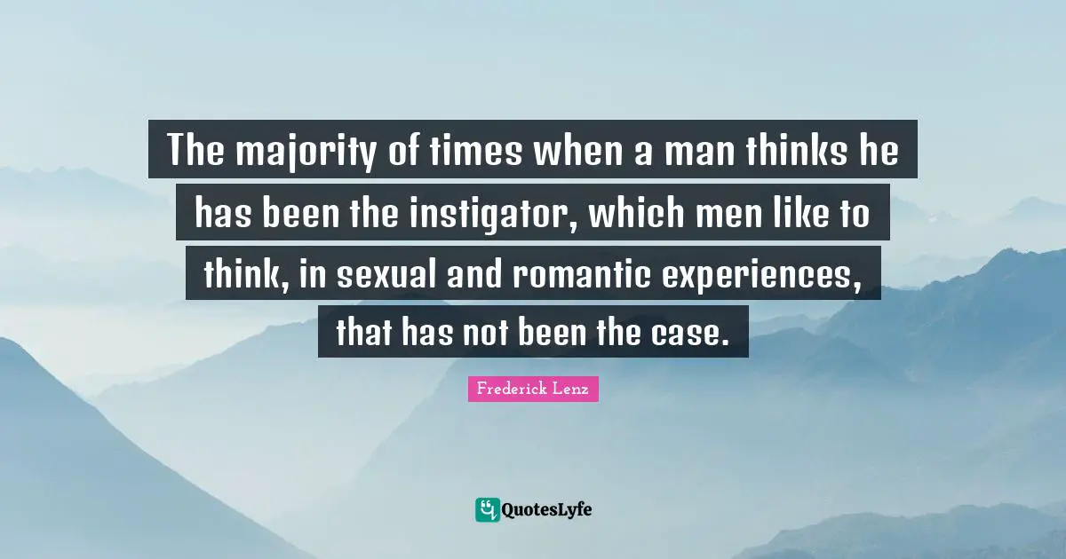 The majority of times when a man thinks he has been the instigator, which men like to think, in sexual and romantic experiences, that has not been the case.