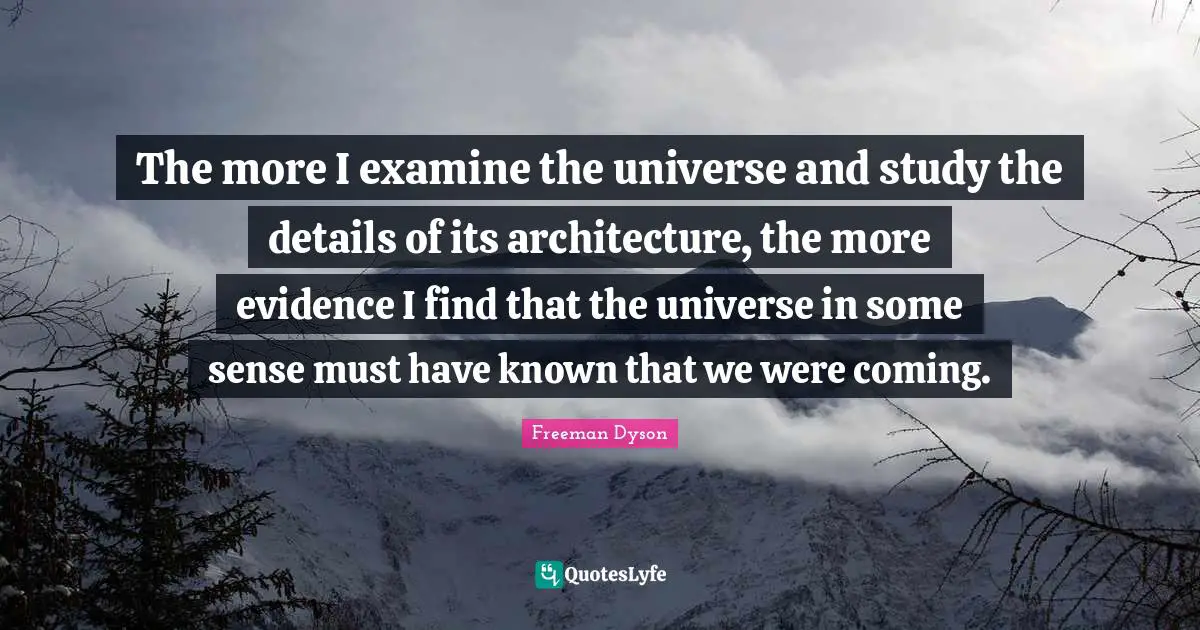 The more I examine the universe and study the details of its architecture, the more evidence I find that the universe in some sense must have known that we were coming.