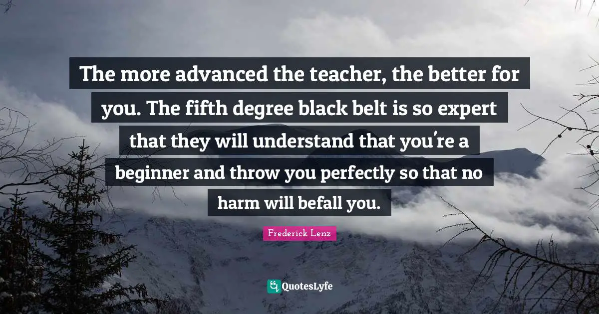 The more advanced the teacher, the better for you. The fifth degree black belt is so expert that they will understand that you're a beginner and throw you perfectly so that no harm will befall you.