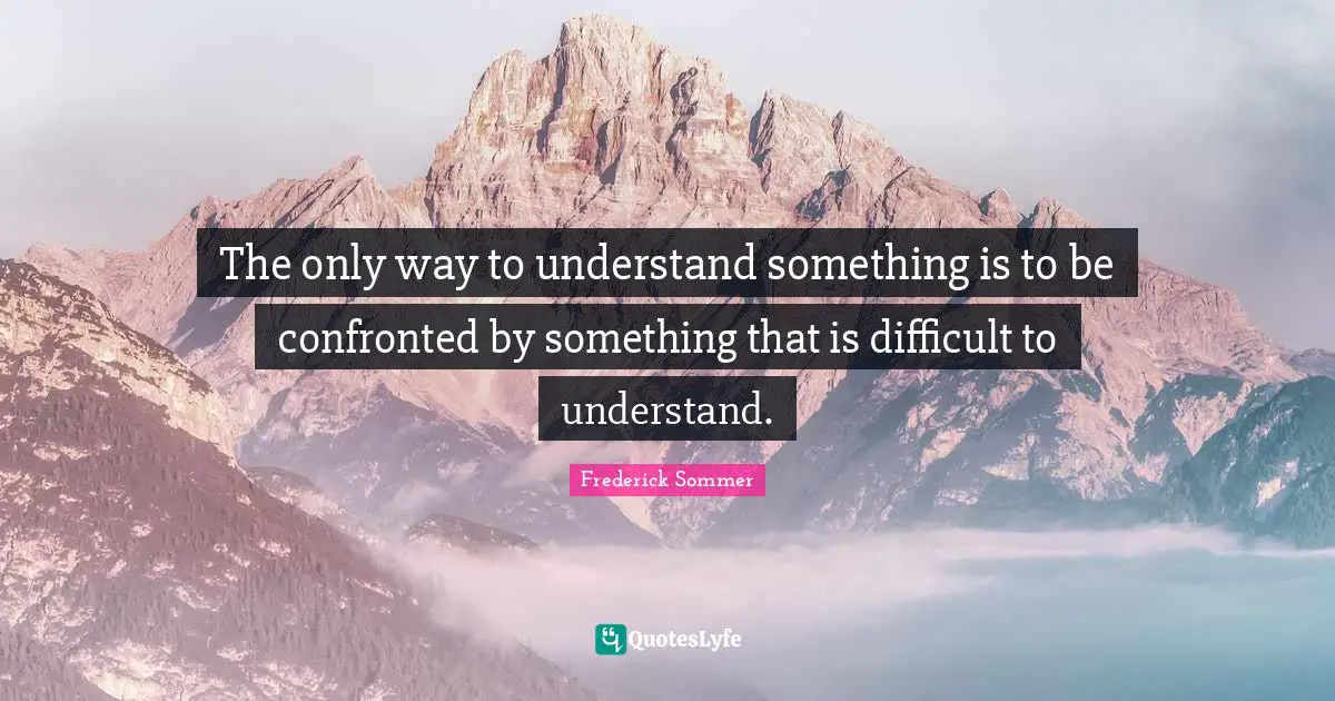 The only way to understand something is to be confronted by something that is difficult to understand.