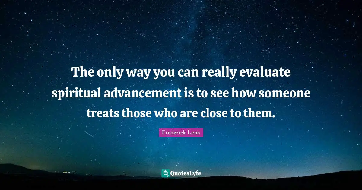 The only way you can really evaluate spiritual advancement is to see how someone treats those who are close to them.