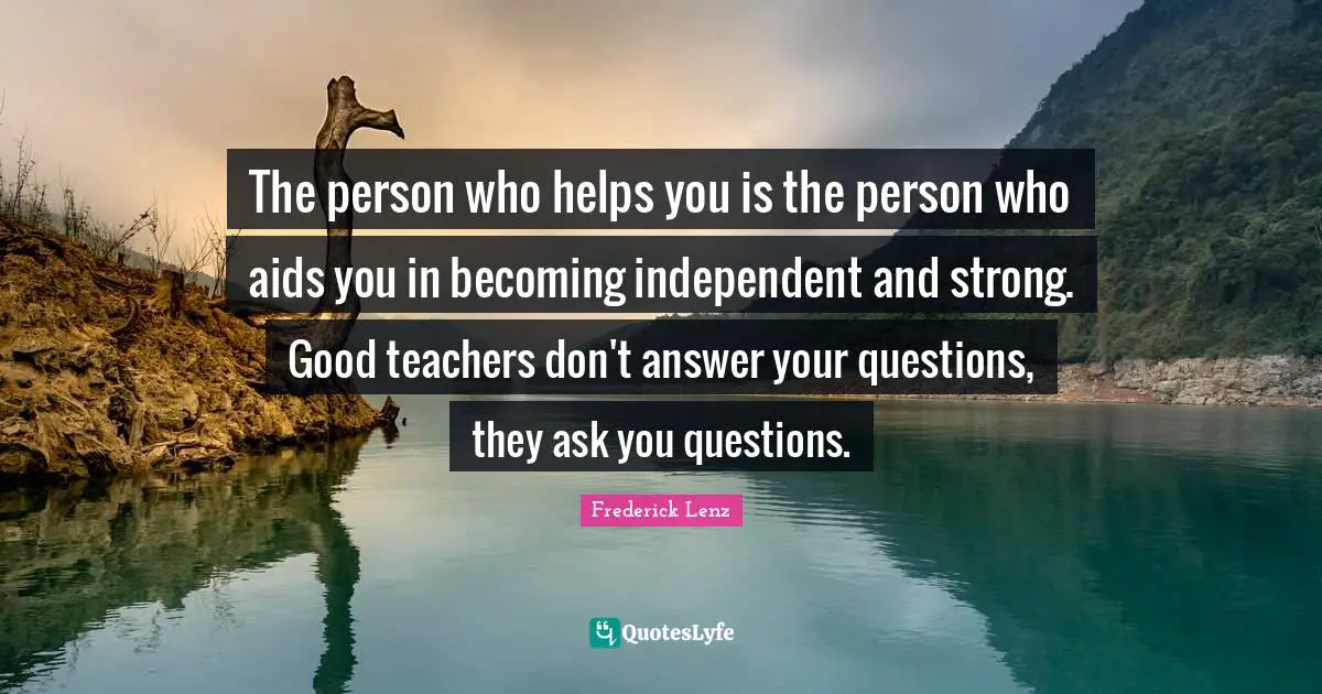 The person who helps you is the person who aids you in becoming independent and strong. Good teachers don't answer your questions, they ask you questions.