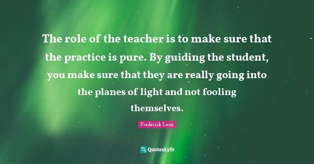 The role of the teacher is to make sure that the practice is pure. By guiding the student, you make sure that they are really going into the planes of light and not fooling themselves.