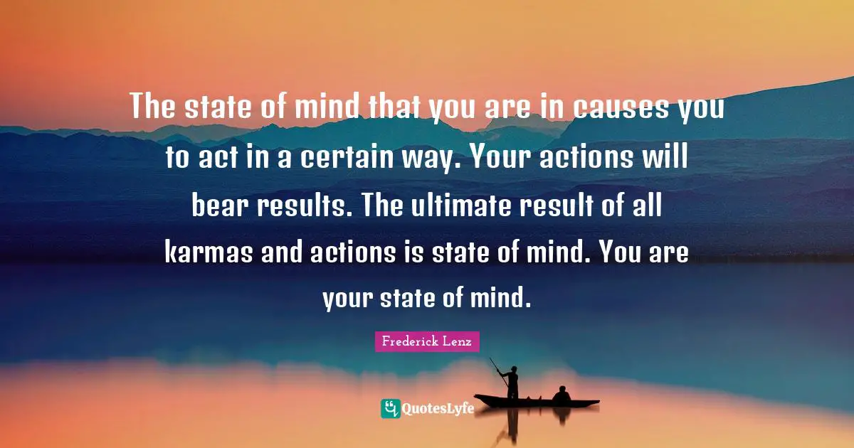 The state of mind that you are in causes you to act in a certain way. Your actions will bear results. The ultimate result of all karmas and actions is state of mind. You are your state of mind.
