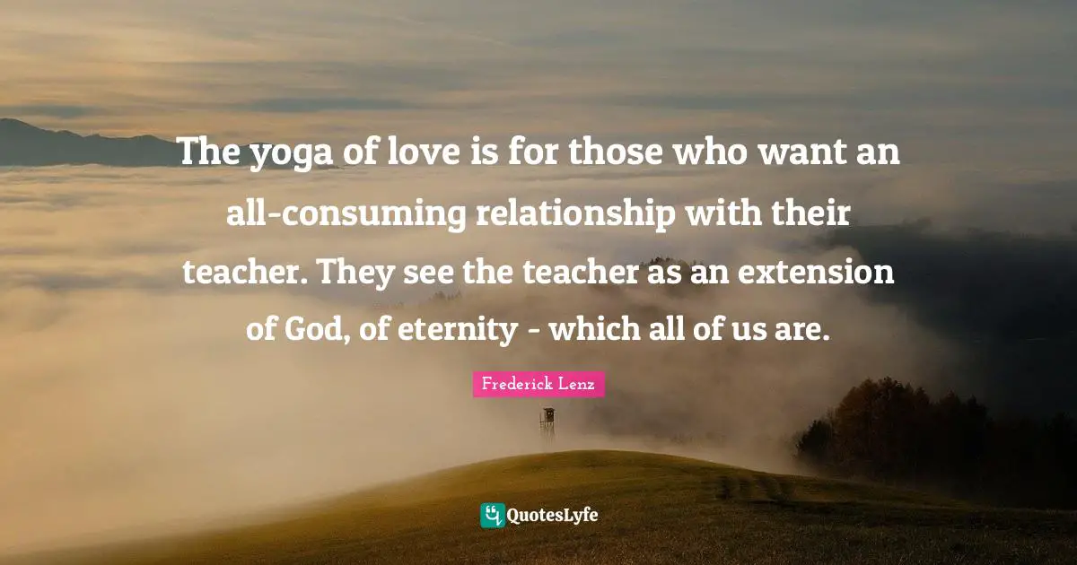 The yoga of love is for those who want an all-consuming relationship with their teacher. They see the teacher as an extension of God, of eternity - which all of us are.
