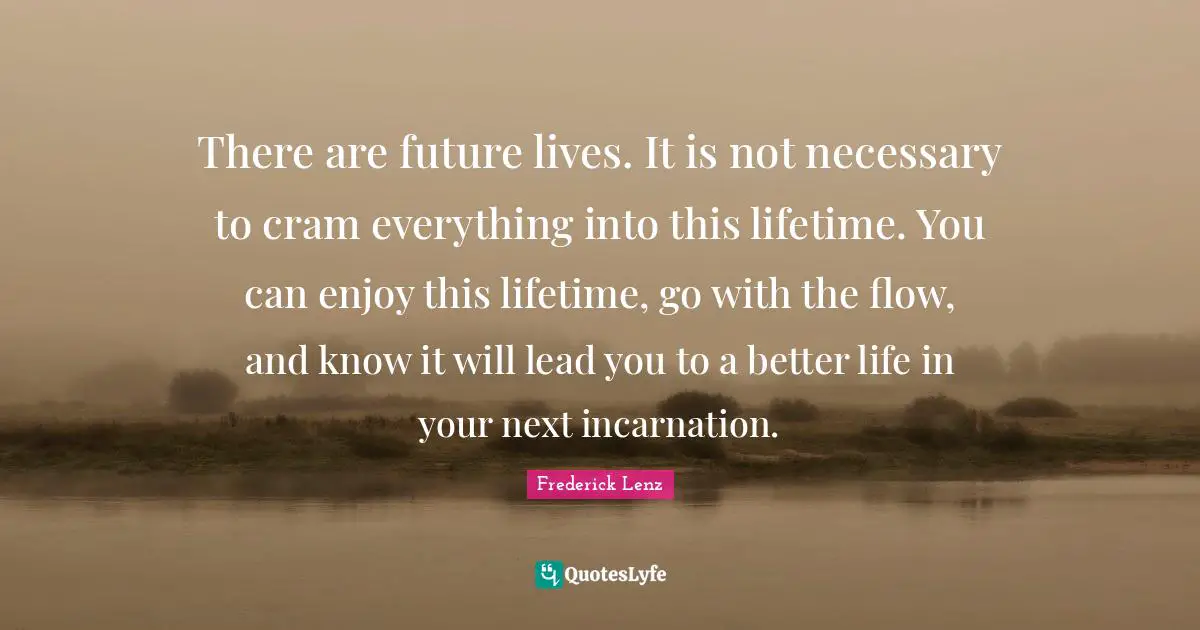 There are future lives. It is not necessary to cram everything into this lifetime. You can enjoy this lifetime, go with the flow, and know it will lead you to a better life in your next incarnation.