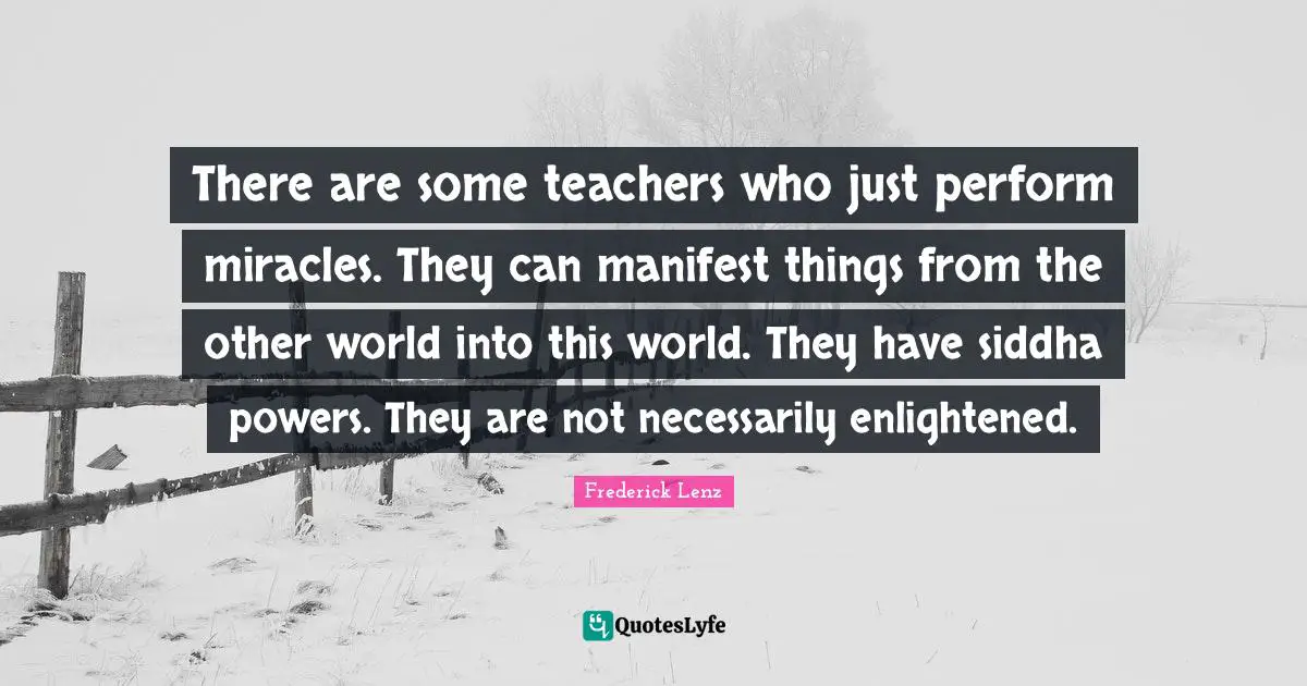 There are some teachers who just perform miracles. They can manifest things from the other world into this world. They have siddha powers. They are not necessarily enlightened.