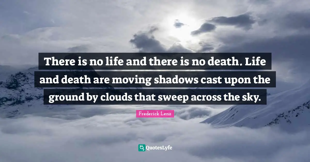 There is no life and there is no death. Life and death are moving shadows cast upon the ground by clouds that sweep across the sky.