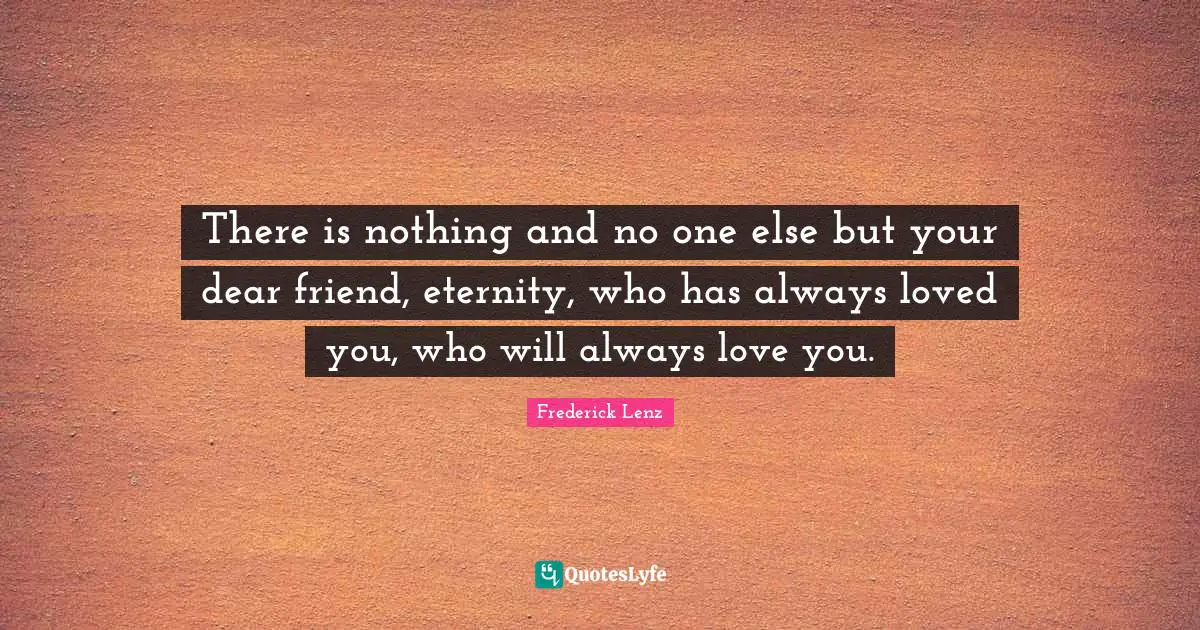 There is nothing and no one else but your dear friend, eternity, who has always loved you, who will always love you.