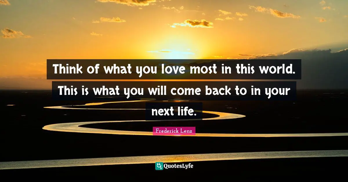 Think of what you love most in this world. This is what you will come back to in your next life.