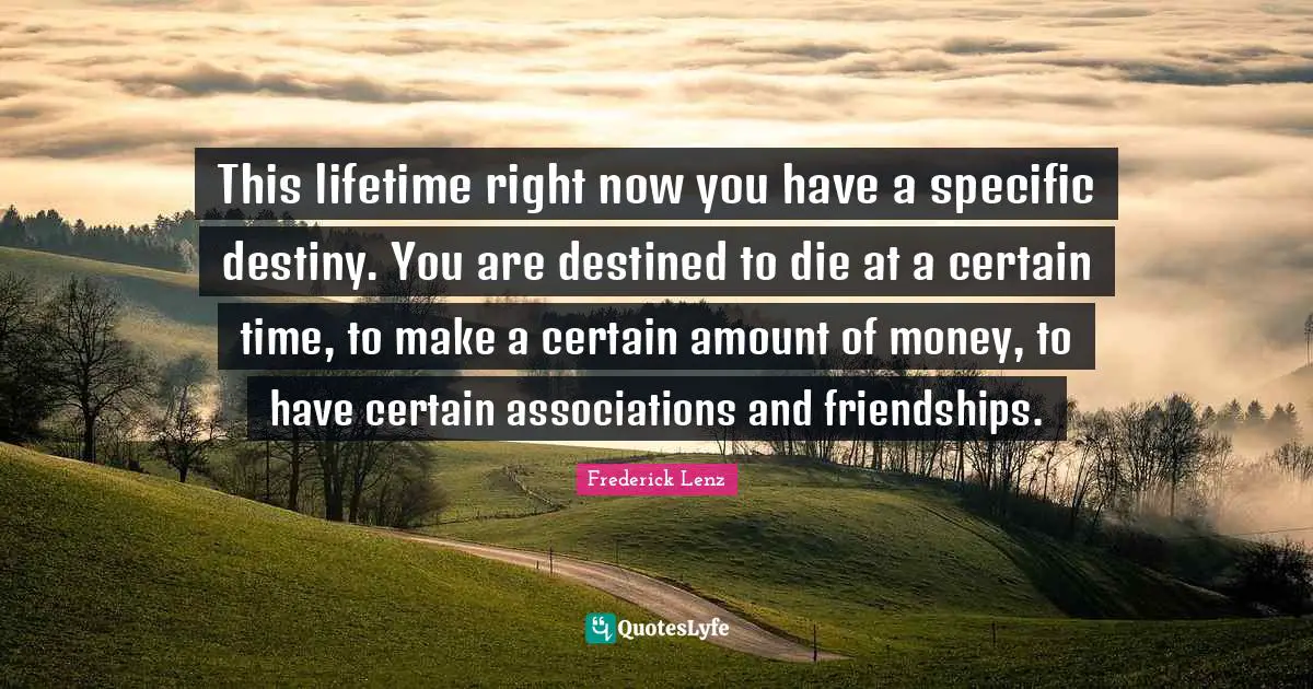 This lifetime right now you have a specific destiny. You are destined to die at a certain time, to make a certain amount of money, to have certain associations and friendships.