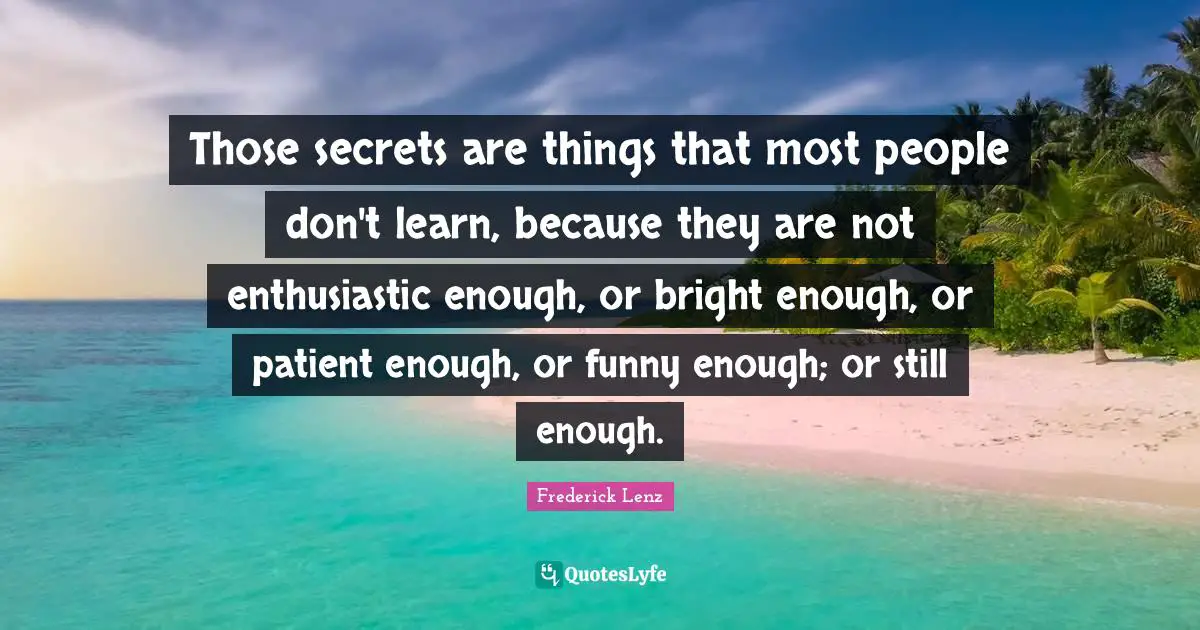 Those secrets are things that most people don't learn, because they are not enthusiastic enough, or bright enough, or patient enough, or funny enough; or still enough.