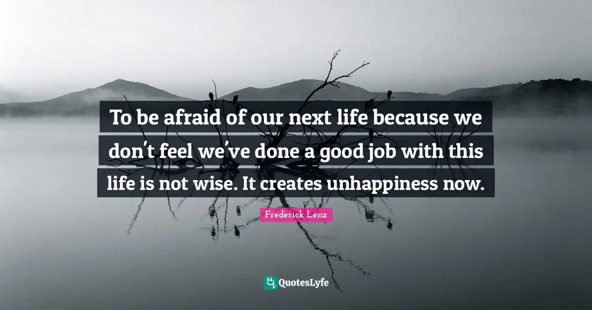 To be afraid of our next life because we don't feel we've done a good job with this life is not wise. It creates unhappiness now.