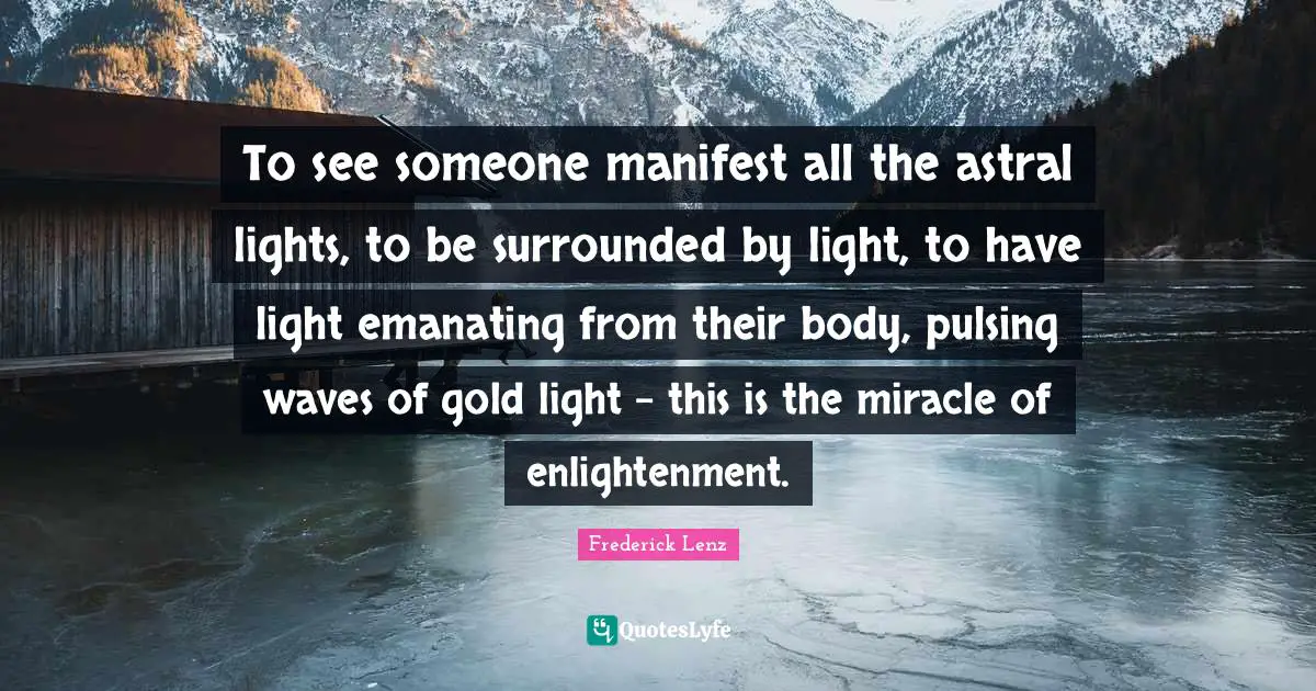 To see someone manifest all the astral lights, to be surrounded by light, to have light emanating from their body, pulsing waves of gold light - this is the miracle of enlightenment.
