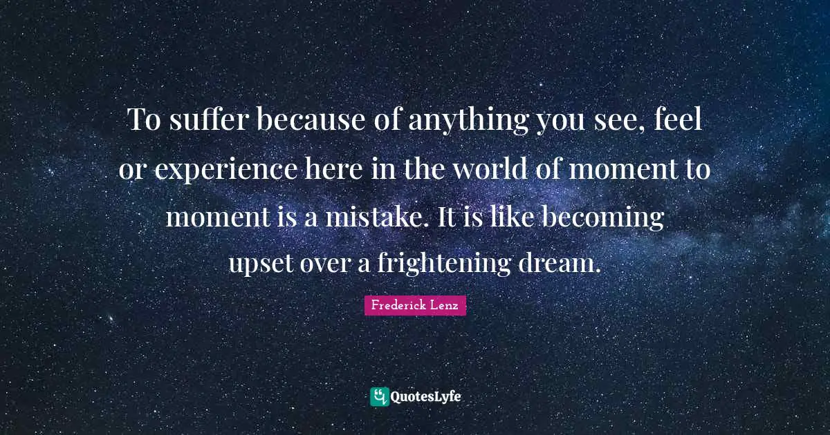 To suffer because of anything you see, feel or experience here in the world of moment to moment is a mistake. It is like becoming upset over a frightening dream.