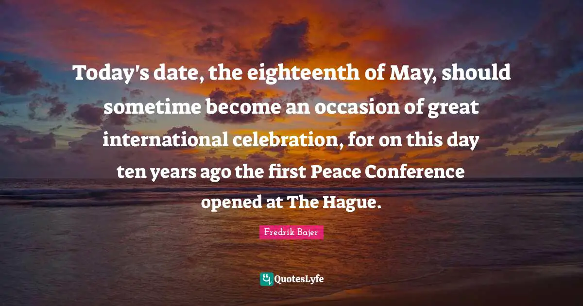 Today's date, the eighteenth of May, should sometime become an occasion of great international celebration, for on this day ten years ago the first Peace Conference opened at The Hague.