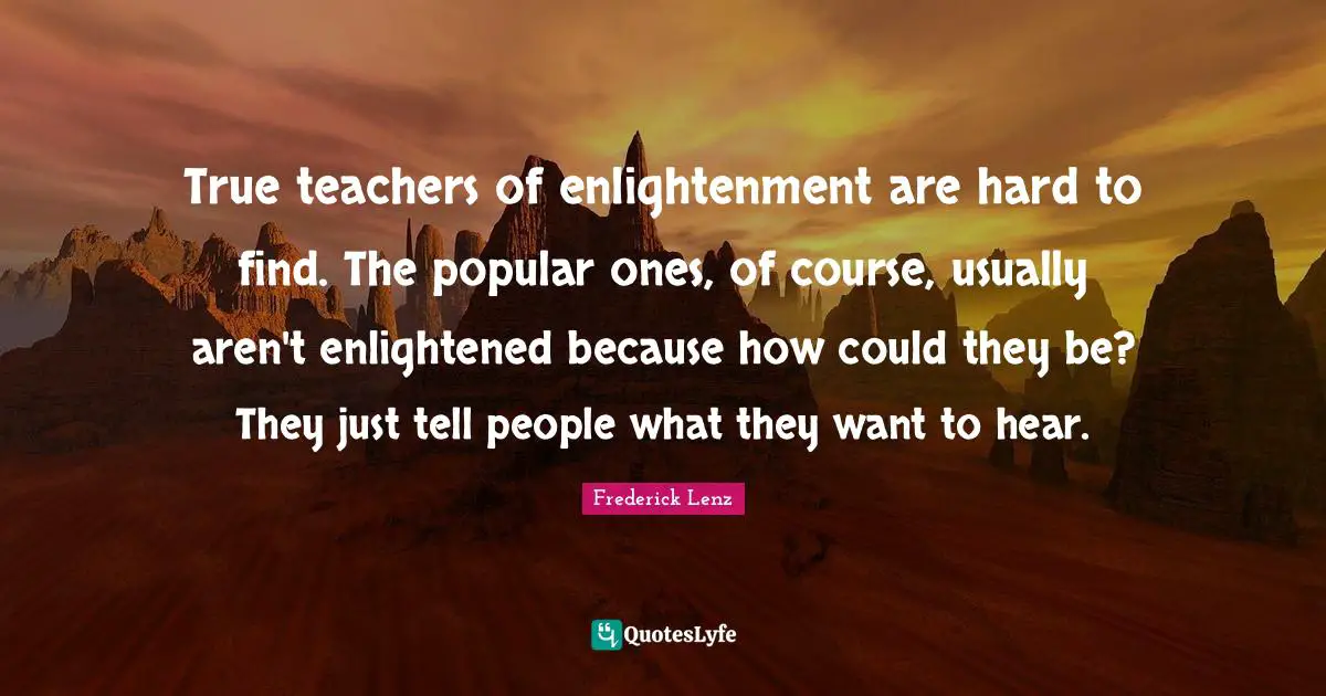 True teachers of enlightenment are hard to find. The popular ones, of course, usually aren't enlightened because how could they be? They just tell people what they want to hear.