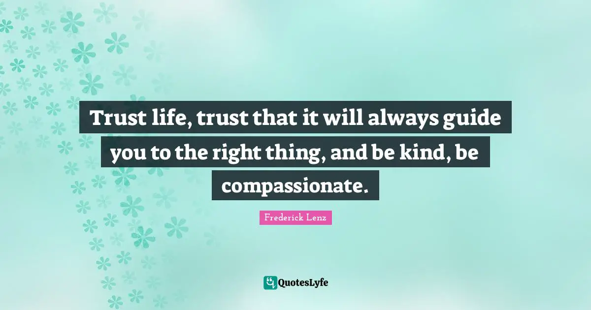 Trust life, trust that it will always guide you to the right thing, and be kind, be compassionate.