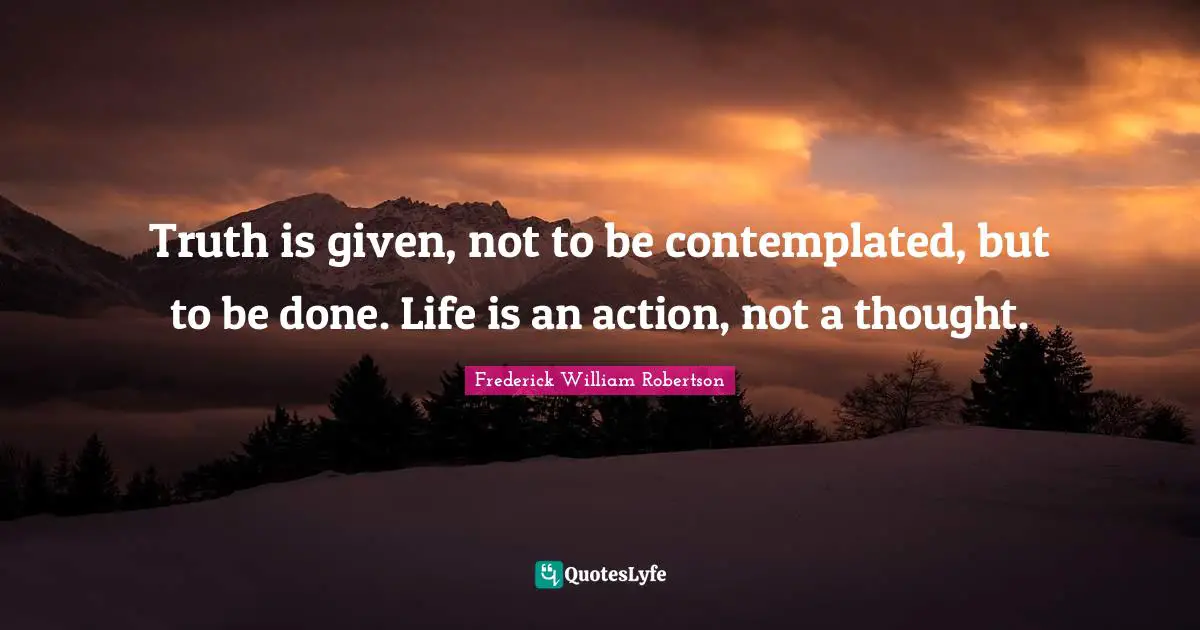 Truth is given, not to be contemplated, but to be done. Life is an action, not a thought.