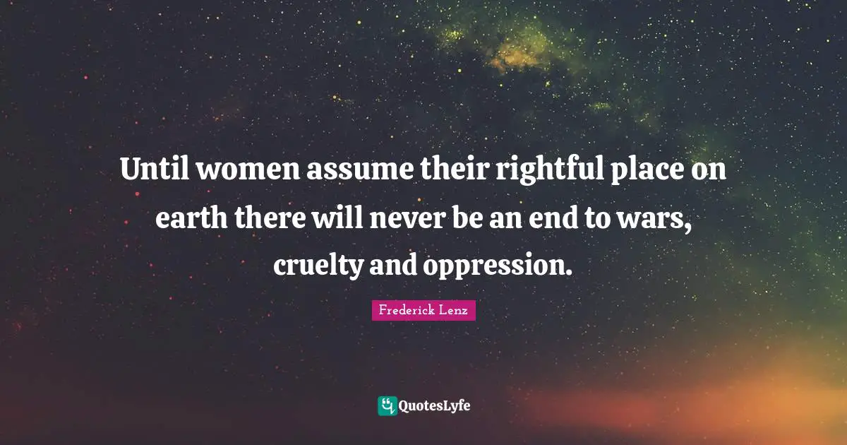 Until women assume their rightful place on earth there will never be an end to wars, cruelty and oppression.