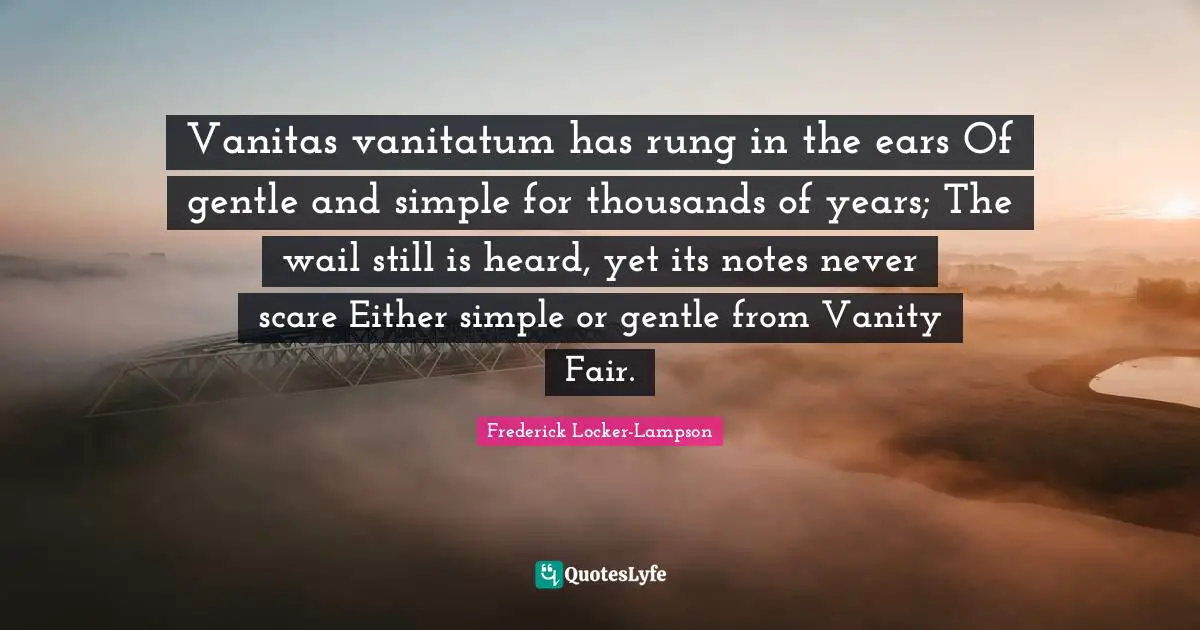Vanitas vanitatum has rung in the ears Of gentle and simple for thousands of years; The wail still is heard, yet its notes never scare Either simple or gentle from Vanity Fair.