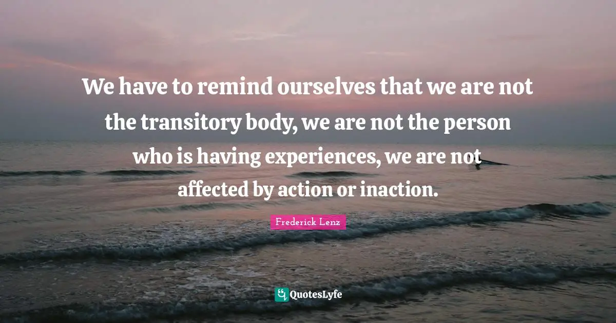 We have to remind ourselves that we are not the transitory body, we are not the person who is having experiences, we are not affected by action or inaction.