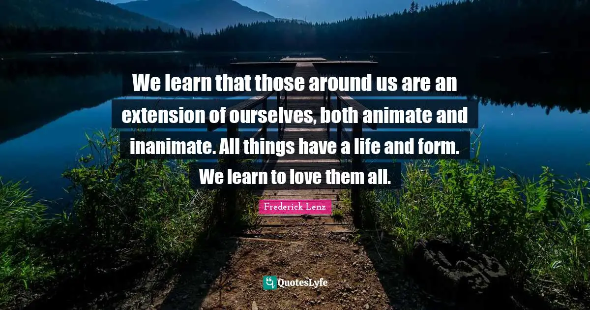We learn that those around us are an extension of ourselves, both animate and inanimate. All things have a life and form. We learn to love them all.