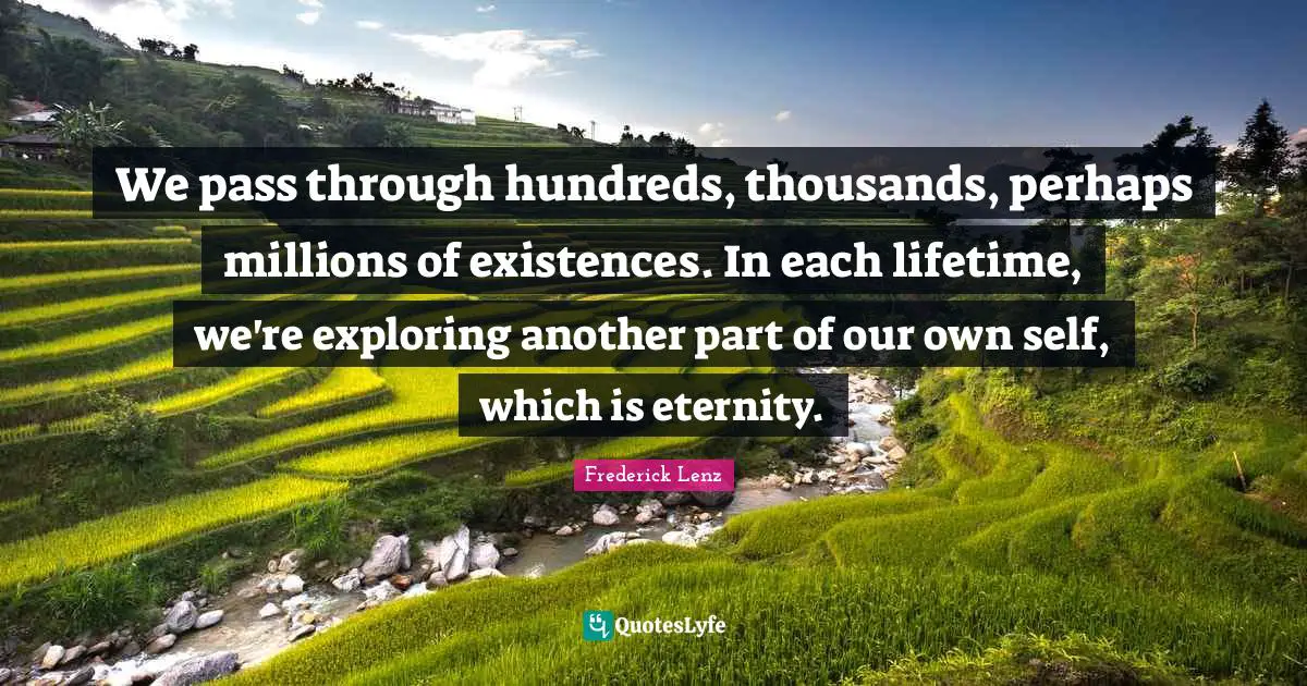We pass through hundreds, thousands, perhaps millions of existences. In each lifetime, we're exploring another part of our own self, which is eternity.