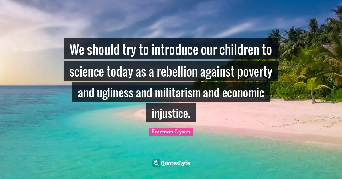 We should try to introduce our children to science today as a rebellion against poverty and ugliness and militarism and economic injustice.