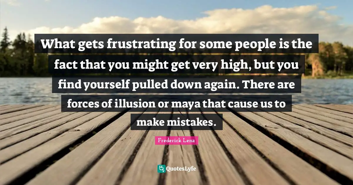 What gets frustrating for some people is the fact that you might get very high, but you find yourself pulled down again. There are forces of illusion or maya that cause us to make mistakes.