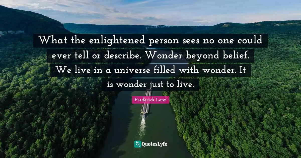 What the enlightened person sees no one could ever tell or describe. Wonder beyond belief. We live in a universe filled with wonder. It is wonder just to live.