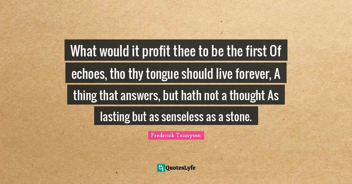 What would it profit thee to be the first Of echoes, tho thy tongue should live forever, A thing that answers, but hath not a thought As lasting but as senseless as a stone.