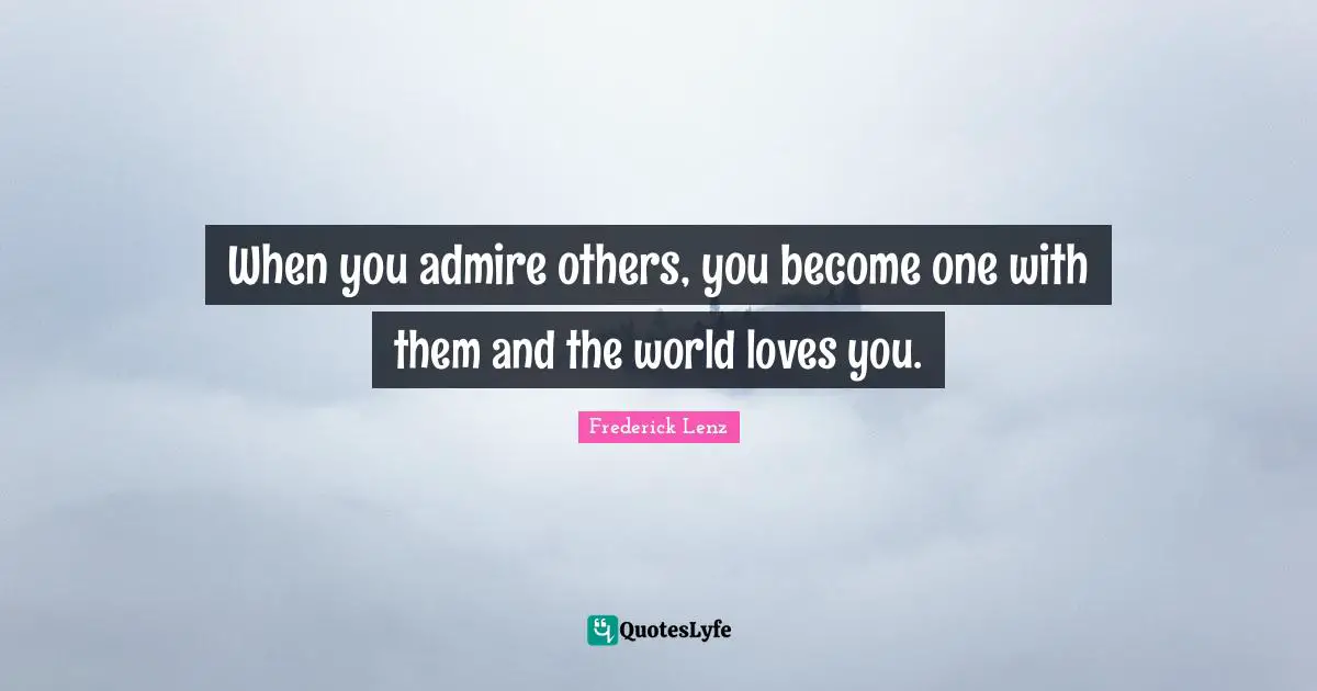 When you admire others, you become one with them and the world loves you.