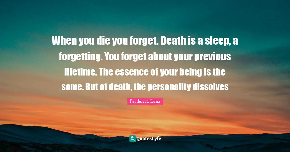 When you die you forget. Death is a sleep, a forgetting. You forget about your previous lifetime. The essence of your being is the same. But at death, the personality dissolves