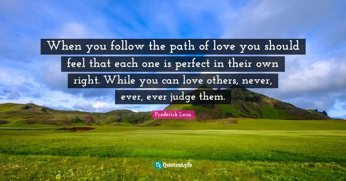 When you follow the path of love you should feel that each one is perfect in their own right. While you can love others, never, ever, ever judge them.