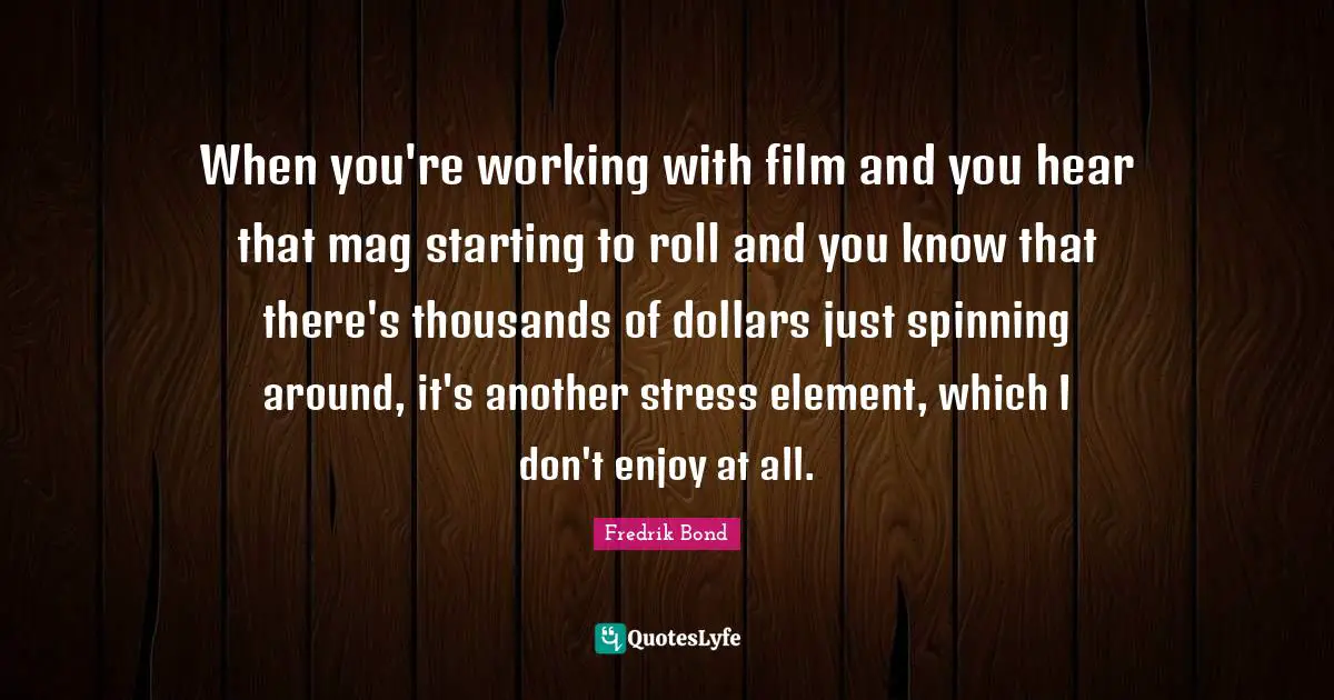 When you're working with film and you hear that mag starting to roll and you know that there's thousands of dollars just spinning around, it's another stress element, which I don't enjoy at all.