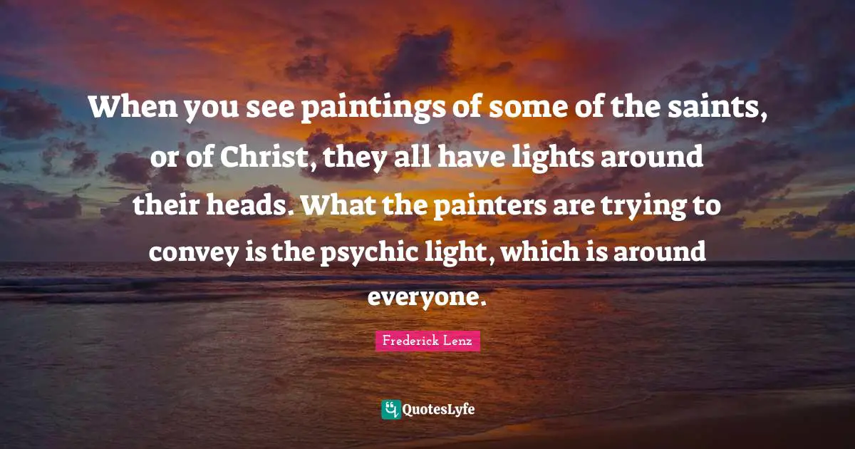 When you see paintings of some of the saints, or of Christ, they all have lights around their heads. What the painters are trying to convey is the psychic light, which is around everyone.