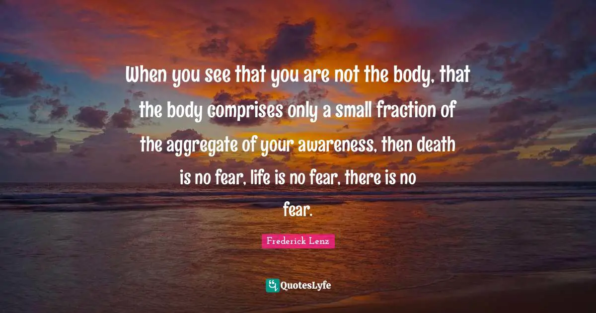 When you see that you are not the body, that the body comprises only a small fraction of the aggregate of your awareness, then death is no fear, life is no fear, there is no fear.