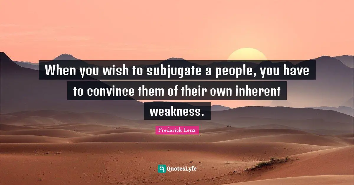 When you wish to subjugate a people, you have to convince them of their own inherent weakness.