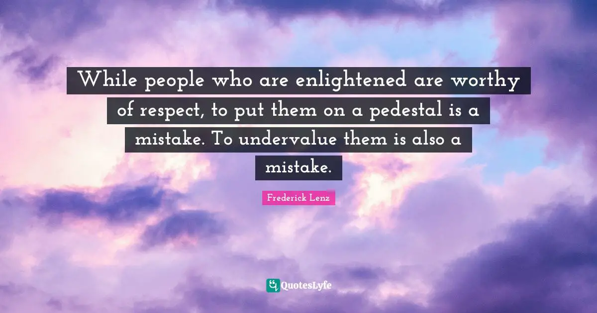 While people who are enlightened are worthy of respect, to put them on a pedestal is a mistake. To undervalue them is also a mistake.