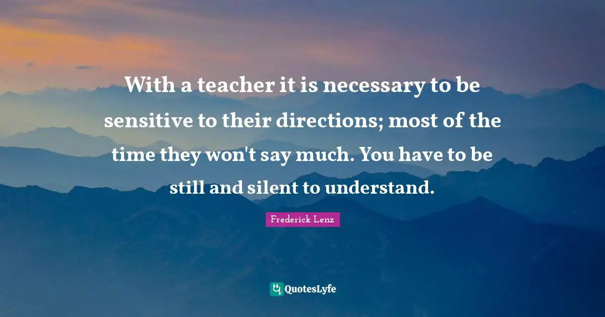 With a teacher it is necessary to be sensitive to their directions; most of the time they won't say much. You have to be still and silent to understand.