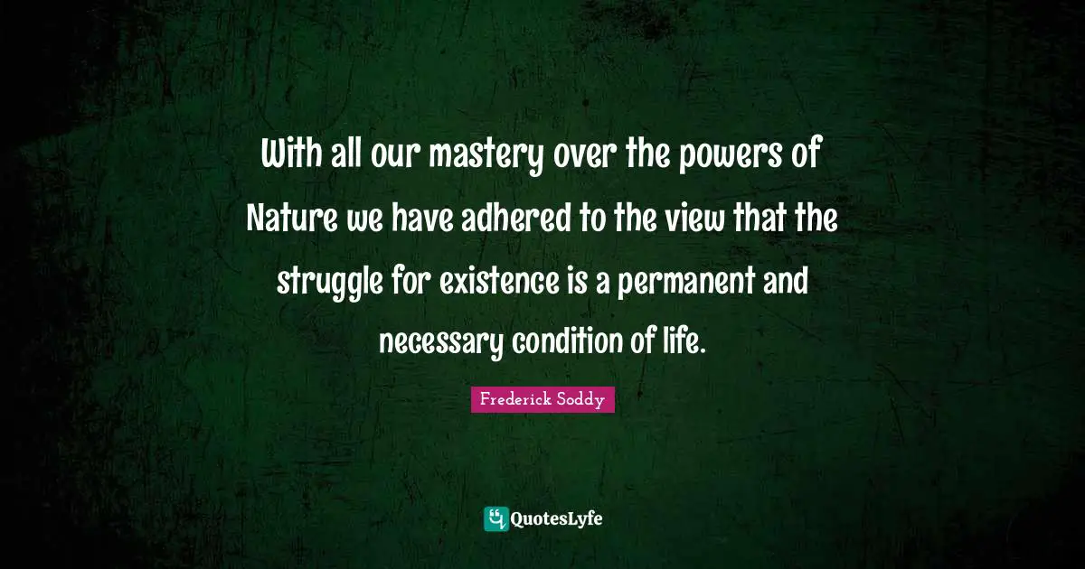 Frederick Soddy Quotes: "With all our mastery over the powers of Nature we have adhered to the view that the struggle for existence is a permanent and necessary condition of life."
