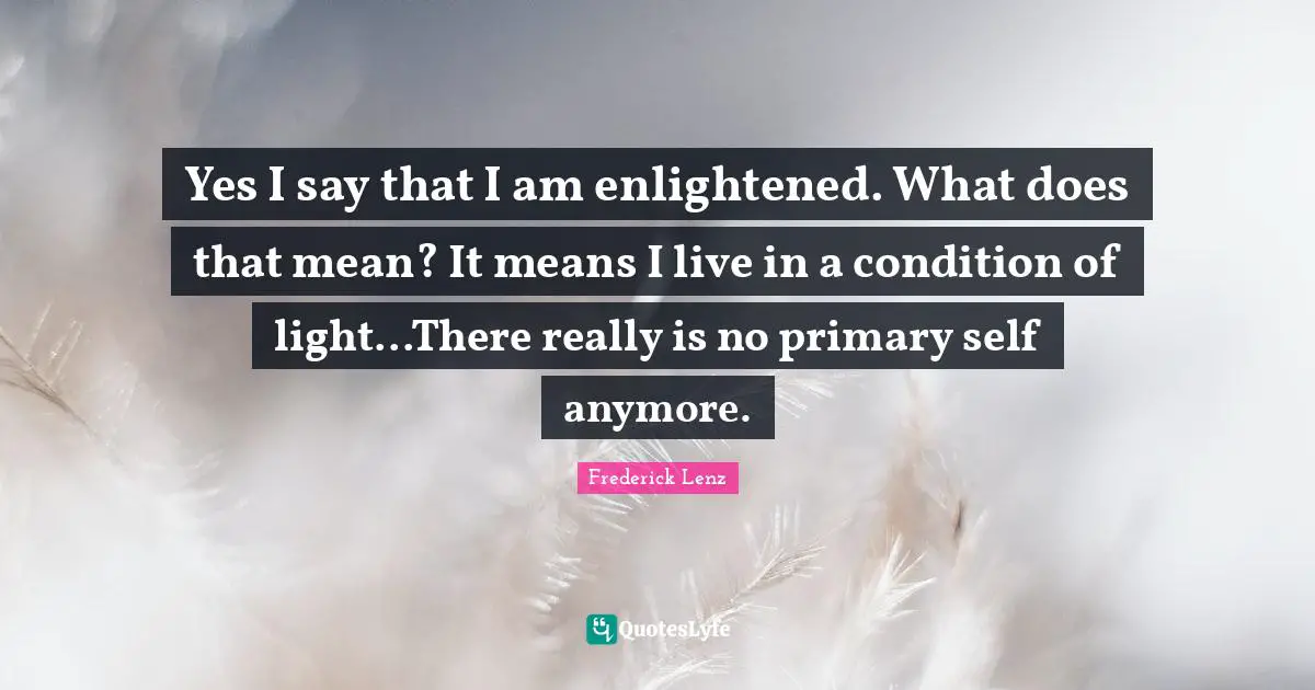 Yes I say that I am enlightened. What does that mean? It means I live in a condition of light...There really is no primary self anymore.