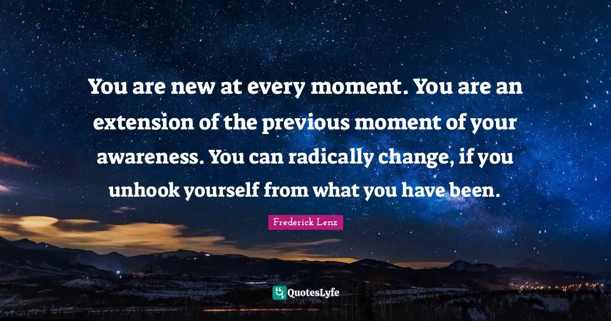 You are new at every moment. You are an extension of the previous moment of your awareness. You can radically change, if you unhook yourself from what you have been.