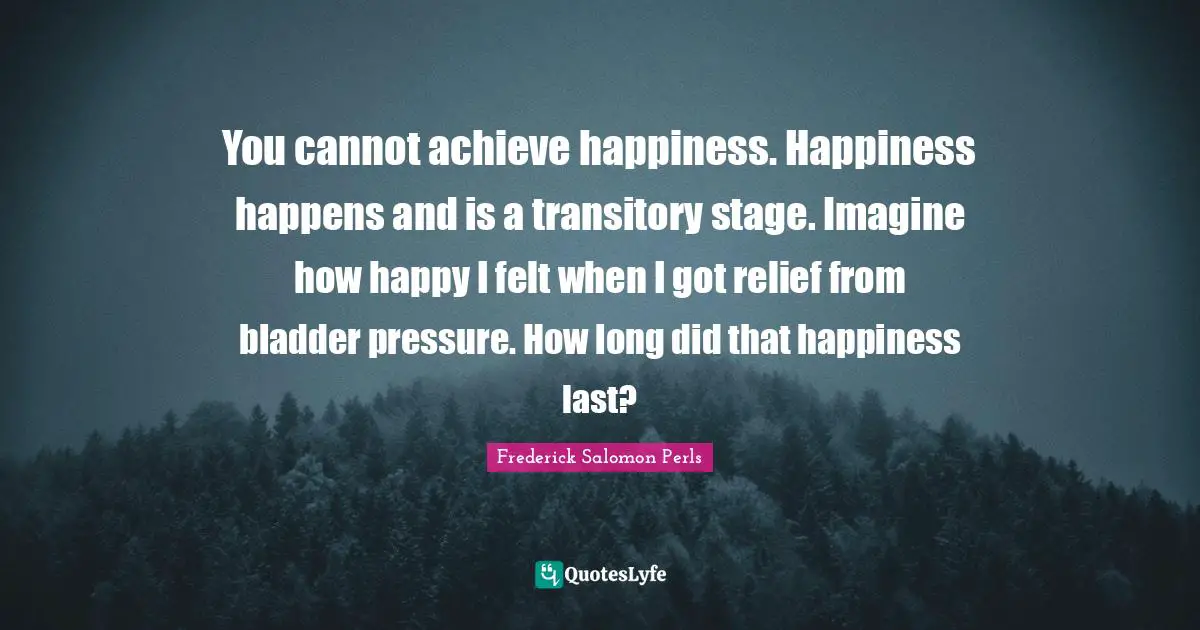 You cannot achieve happiness. Happiness happens and is a transitory stage. Imagine how happy I felt when I got relief from bladder pressure. How long did that happiness last?