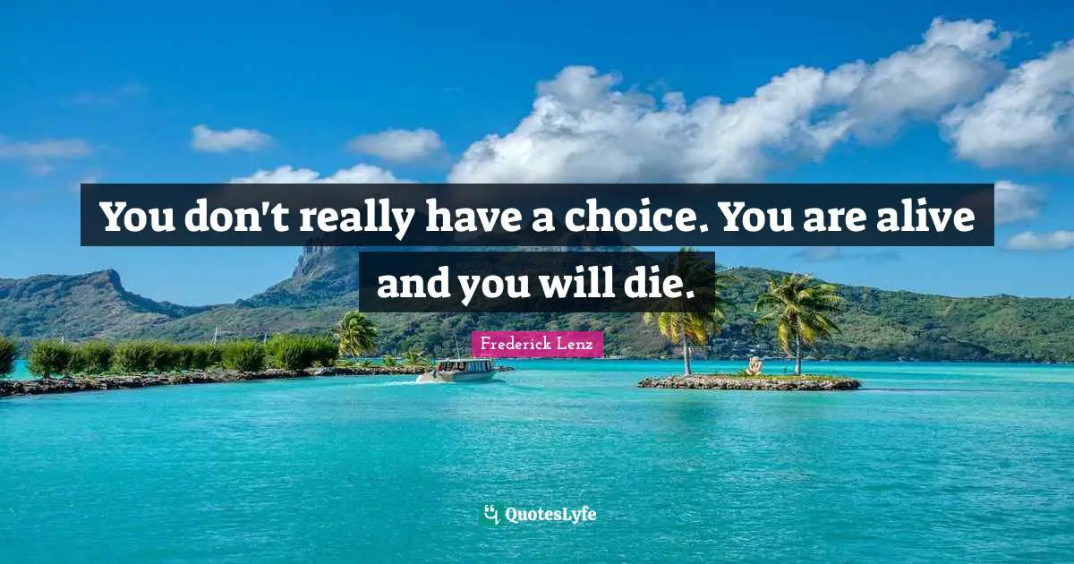 You don't really have a choice. You are alive and you will die.