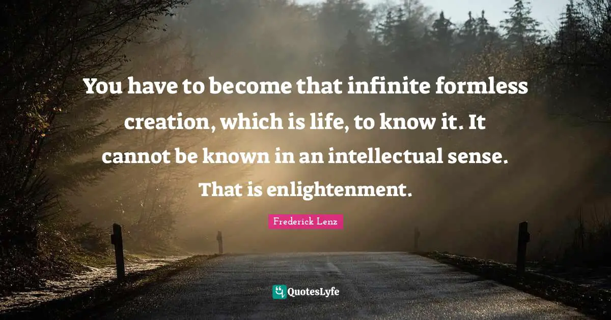 You have to become that infinite formless creation, which is life, to know it. It cannot be known in an intellectual sense. That is enlightenment.