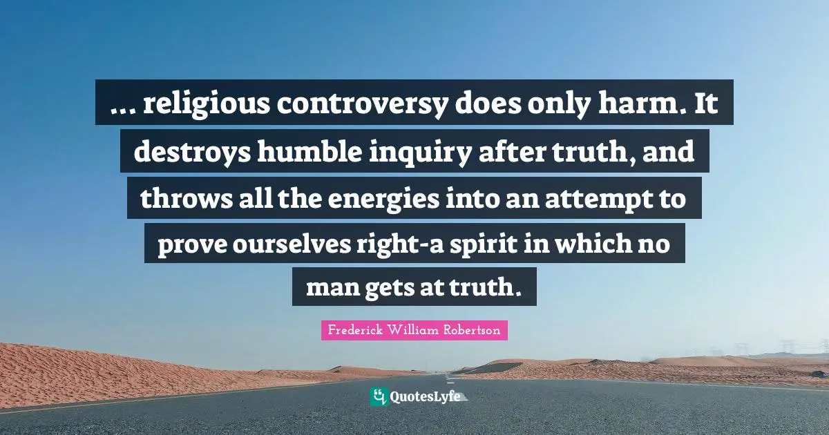 ... religious controversy does only harm. It destroys humble inquiry after truth, and throws all the energies into an attempt to prove ourselves right-a spirit in which no man gets at truth.