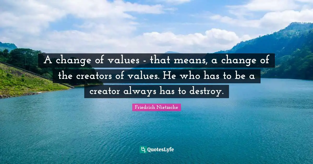 A change of values - that means, a change of the creators of values. He who has to be a creator always has to destroy.