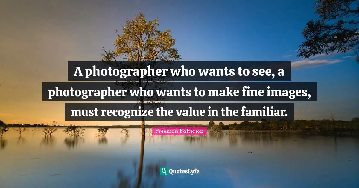 A photographer who wants to see, a photographer who wants to make fine images, must recognize the value in the familiar.